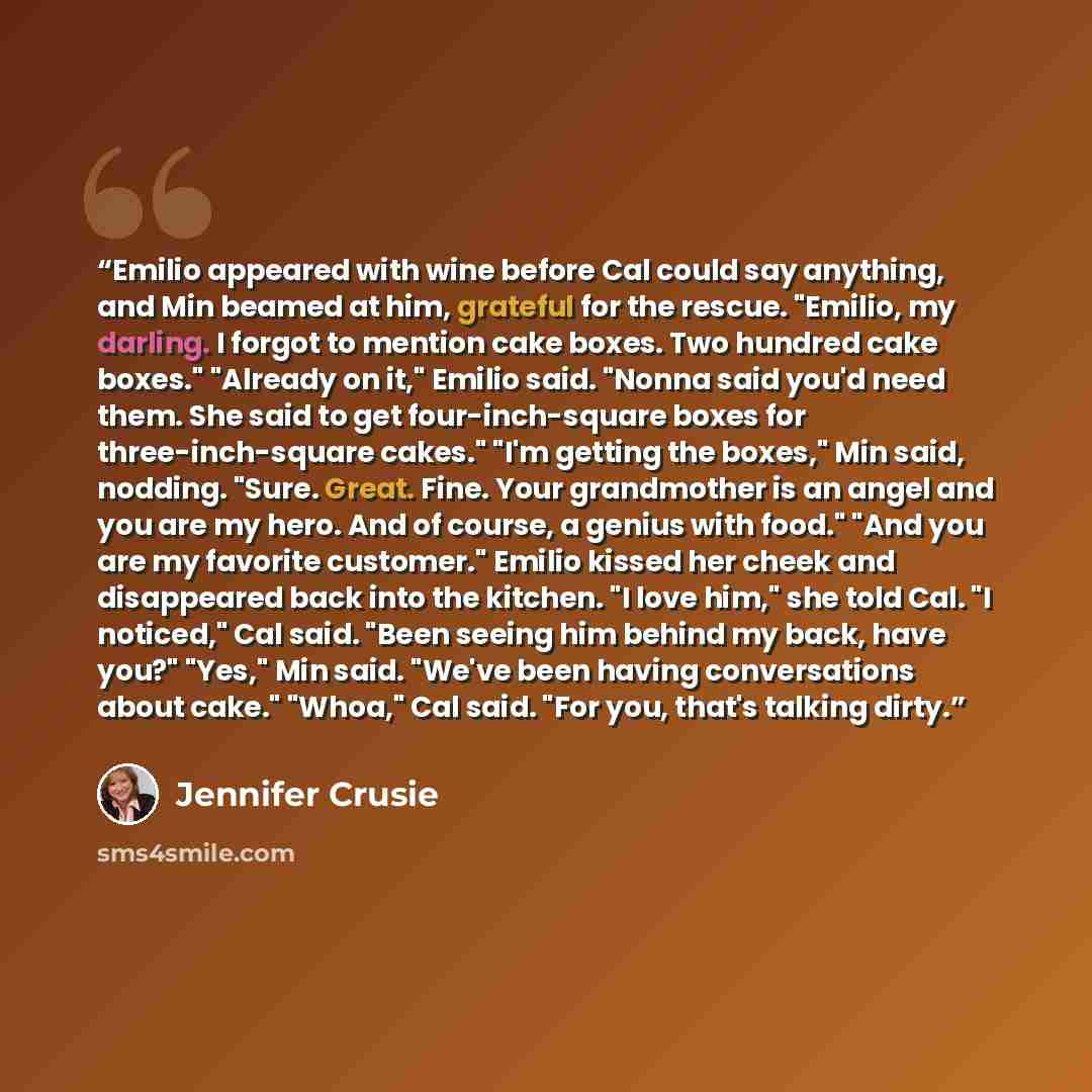 “Emilio appeared with wine before Cal could say anything, and Min beamed at him, grateful for the rescue. "Emilio, my darling. I forgot to mention cake boxes. Two hundred cake boxes." "Already on it," Emilio said. "Nonna said you'd need them. She said to get four-inch-square boxes for…” quote by Jennifer Crusie