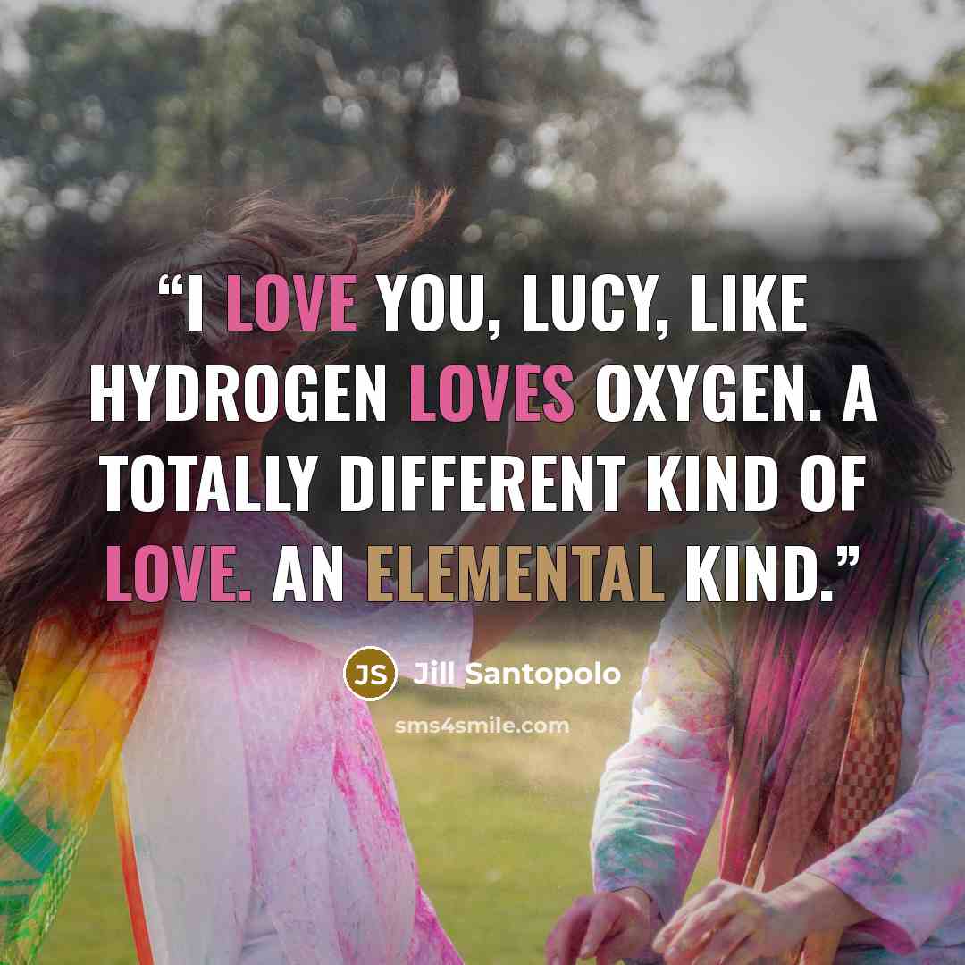 “I love you, Lucy, like hydrogen loves oxygen. A totally different kind of love. An elemental kind.” quote by Jill Santopolo