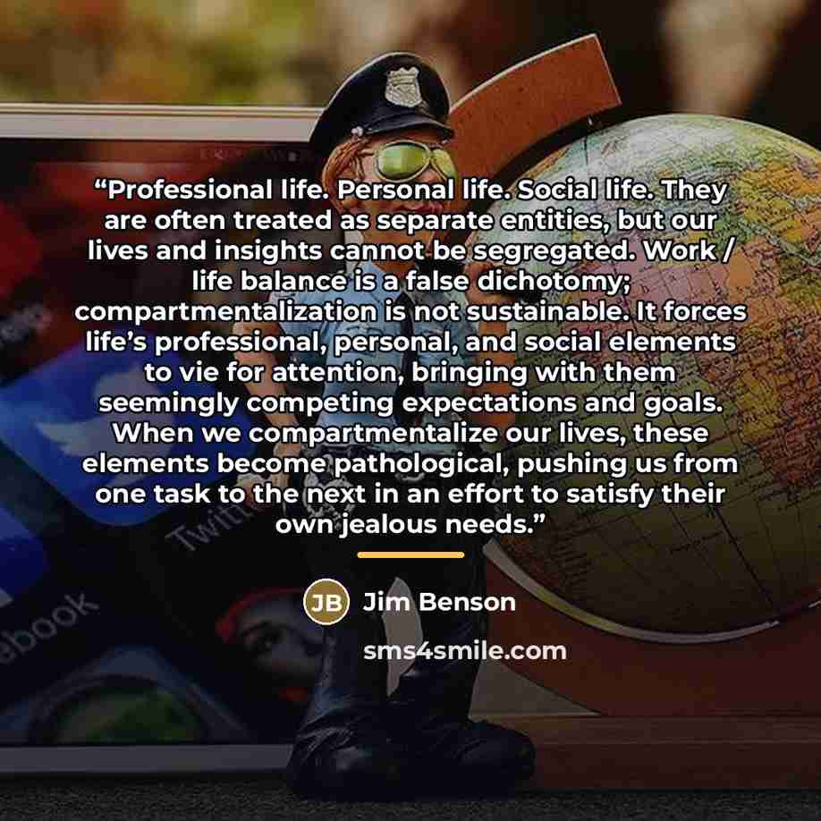“Professional life. Personal life. Social life. They are often treated as separate entities, but our lives and insights cannot be segregated. Work / life balance is a false dichotomy; compartmentalization is not sustainable. It forces life’s professional, personal, and social elements to vie for…” quote by Jim Benson