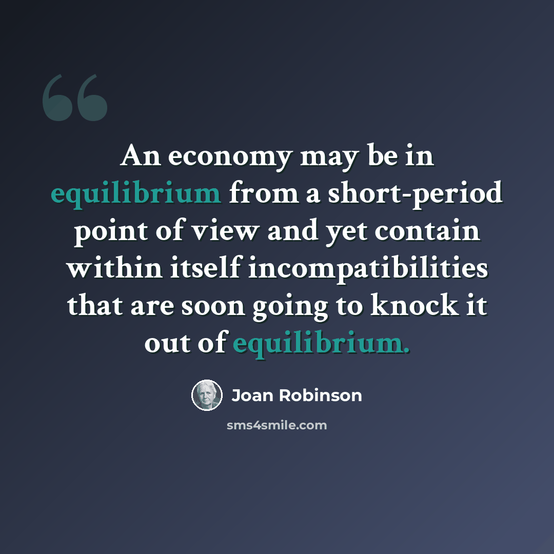 “An economy may be in equilibrium from a short-period point of view and yet contain within itself incompatibilities that are soon going to knock it out of equilibrium.” quote by Joan Robinson