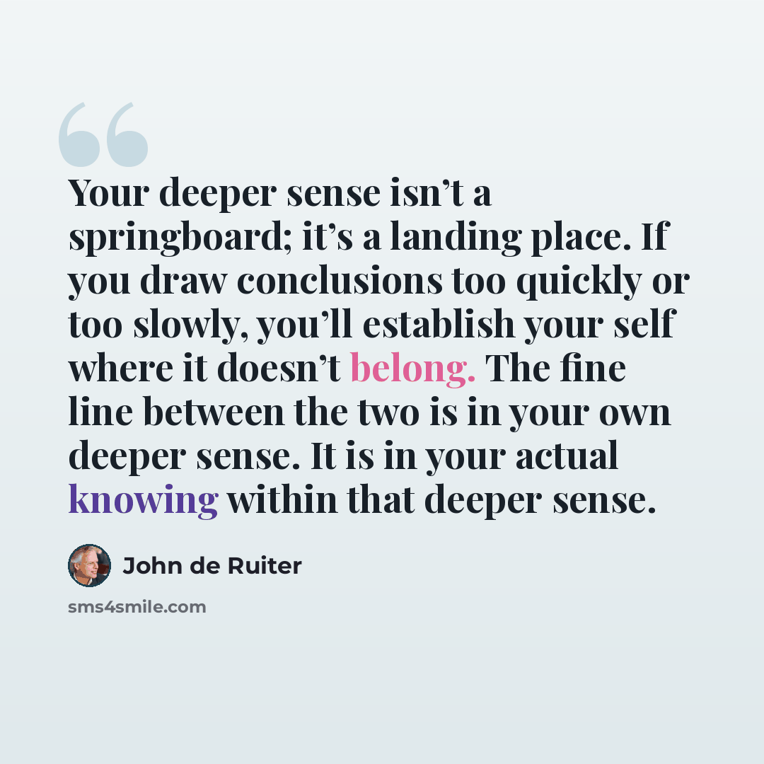 “Your deeper sense isn’t a springboard; it’s a landing place. If you draw conclusions too quickly or too slowly, you’ll establish your self where it doesn’t belong. The fine line between the two is in your own deeper sense. It is in your actual knowing within that deeper sense.” quote by John de Ruiter