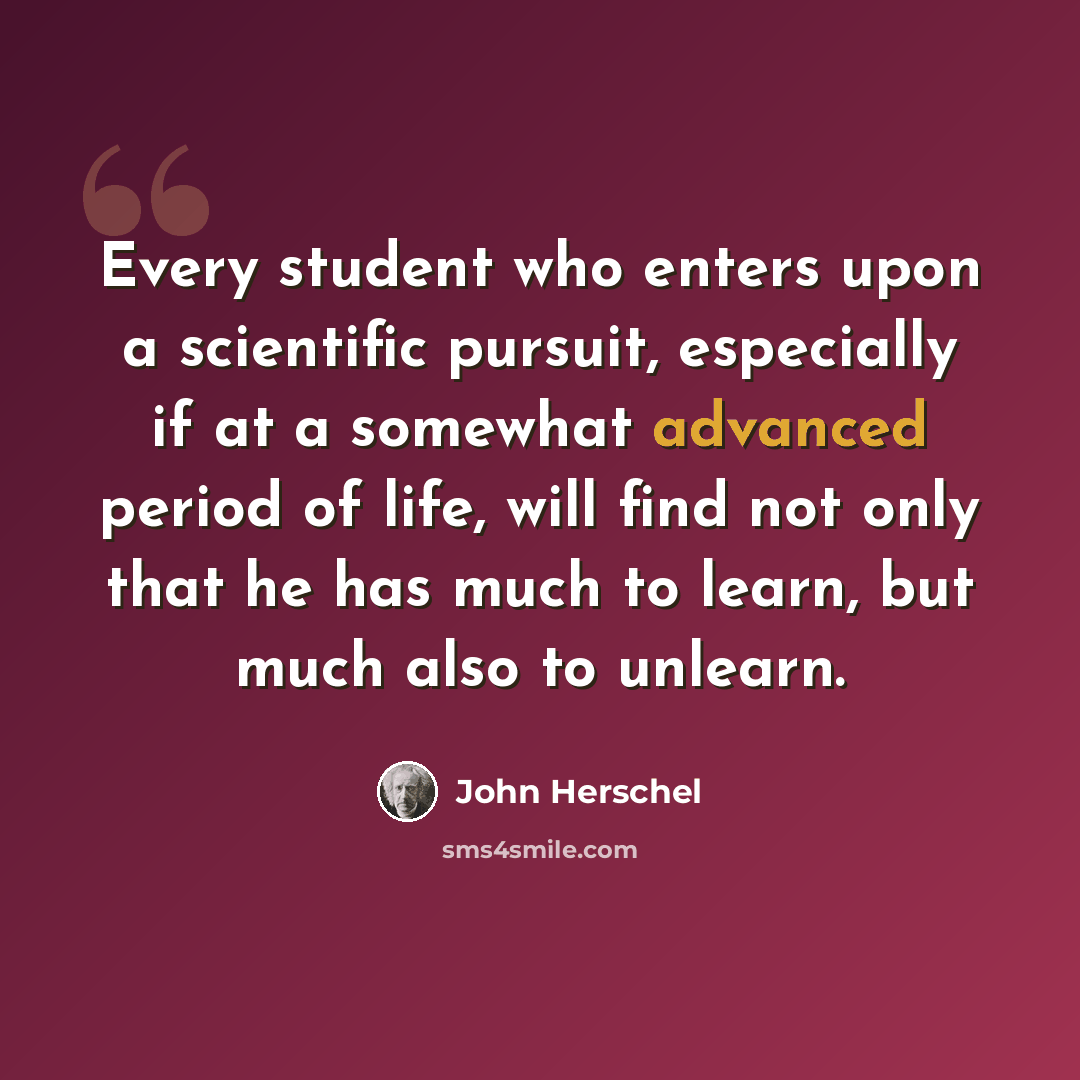 “Every student who enters upon a scientific pursuit, especially if at a somewhat advanced period of life, will find not only that he has much to learn, but much also to unlearn.” quote by John Herschel