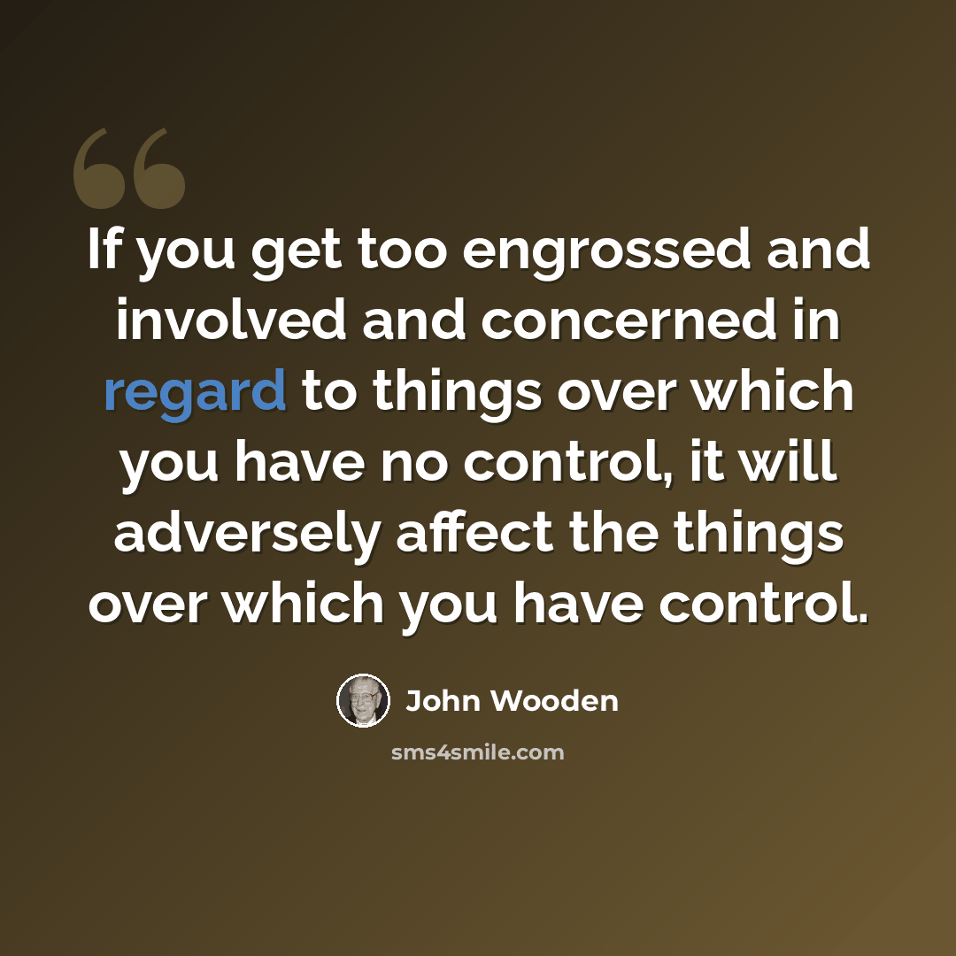 “If you get too engrossed and involved and concerned in regard to things over which you have no control, it will adversely affect the things over which you have control.” quote by John Wooden
