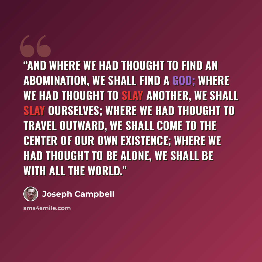“And where we had thought to find an abomination, we shall find a god; where we had thought to slay another, we shall slay ourselves; where we had thought to travel outward, we shall come to the center of our own existence; where we had thought to be alone, we shall be with all the world.” quote by Joseph Campbell