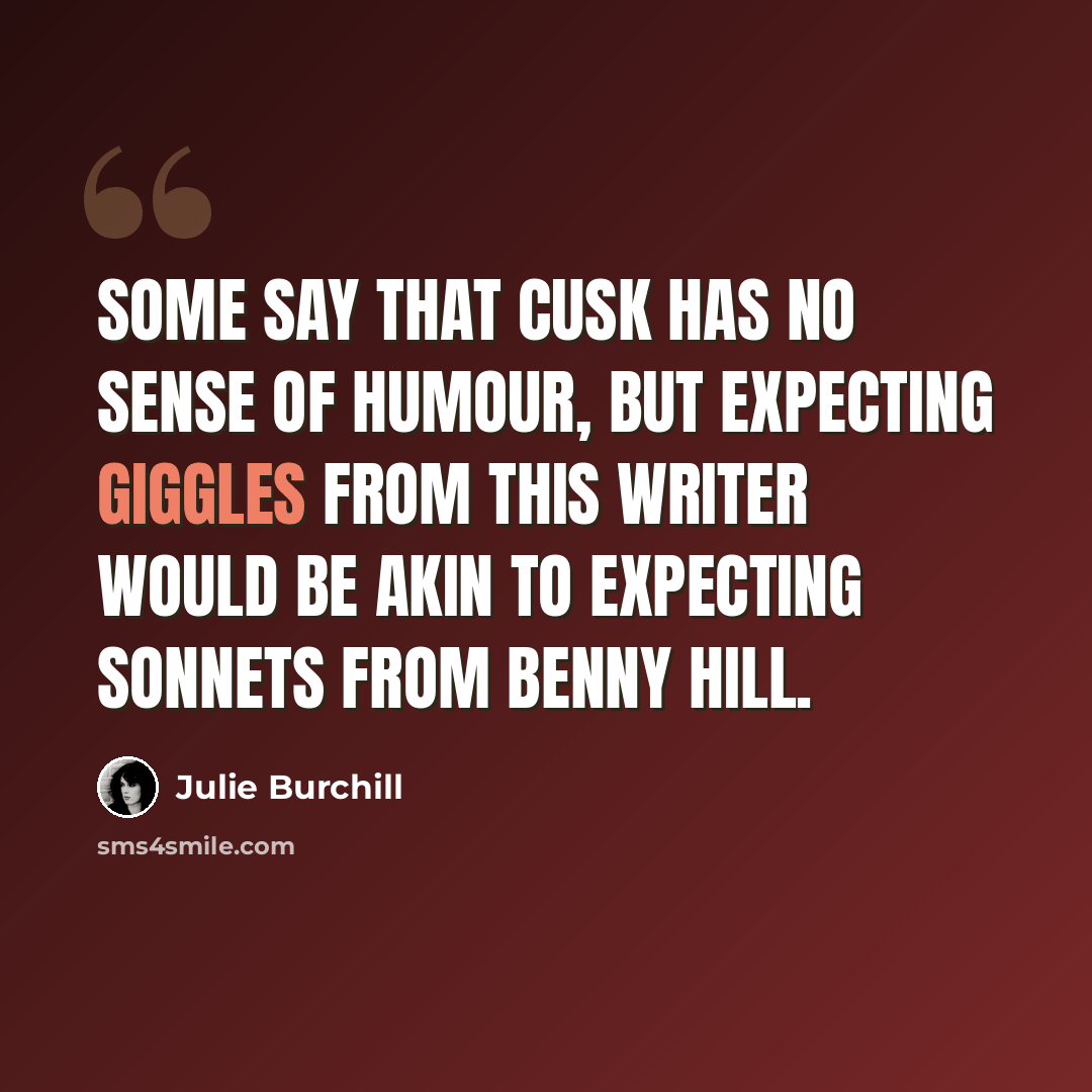 “Some say that Cusk has no sense of humour, but expecting giggles from this writer would be akin to expecting sonnets from Benny Hill.” quote by Julie Burchill