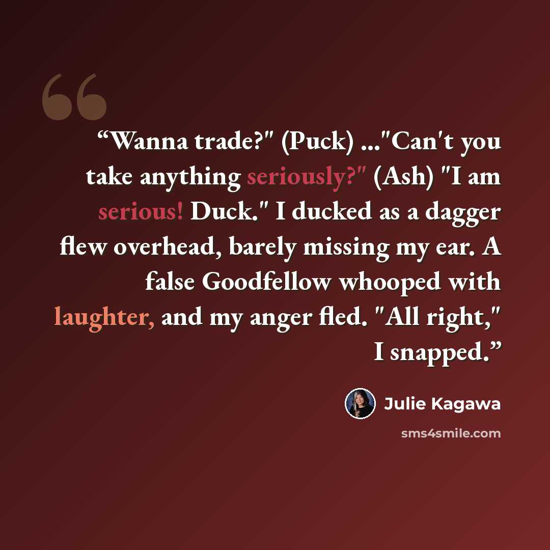 “Wanna trade?" (Puck) ..."Can't you take anything seriously?" (Ash) "I am serious! Duck." I ducked as a dagger flew overhead, barely missing my ear. A false Goodfellow whooped with laughter, and my anger fled. "All right," I snapped.” quote by Julie Kagawa
