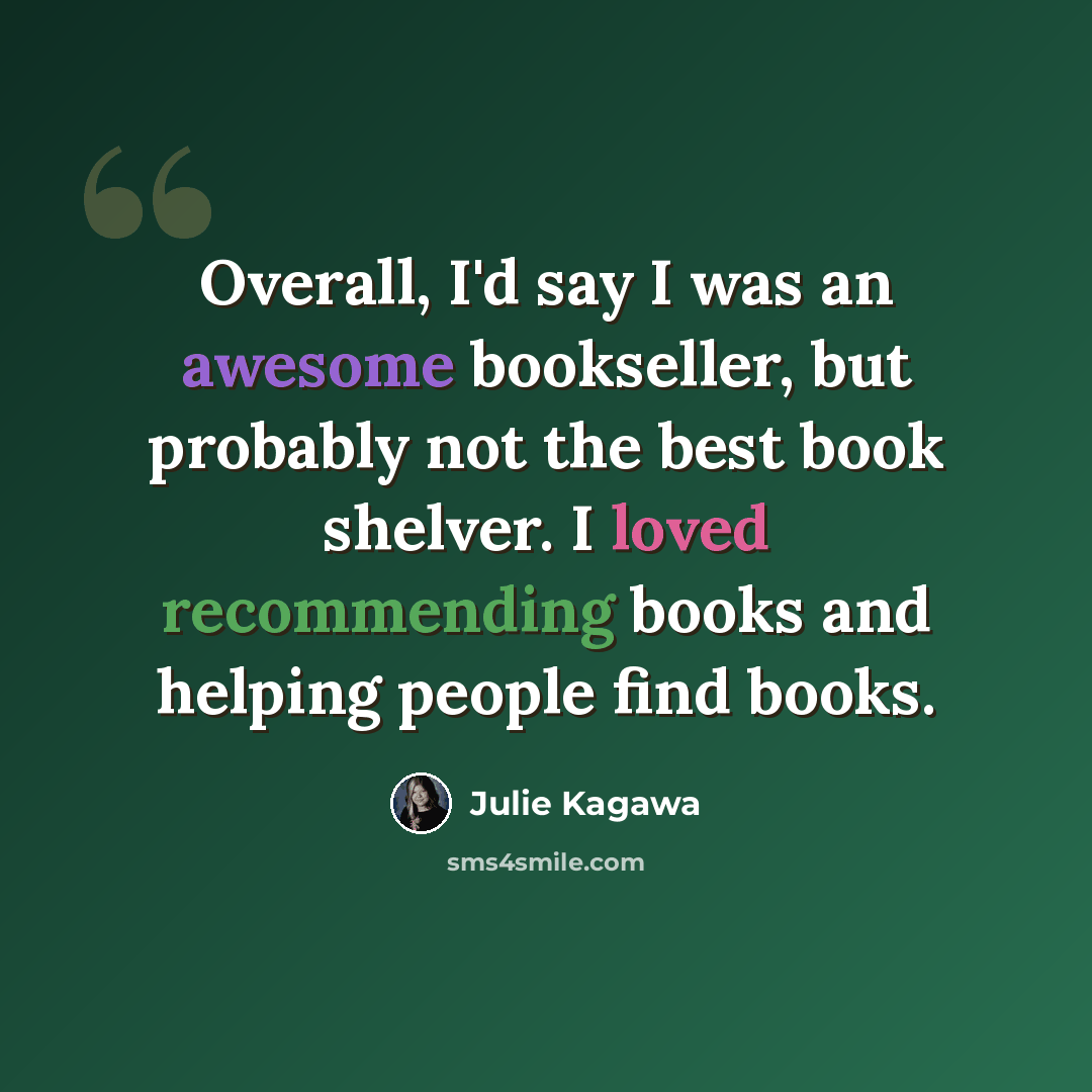“Overall, I'd say I was an awesome bookseller, but probably not the best book shelver. I loved recommending books and helping people find books.” quote by Julie Kagawa