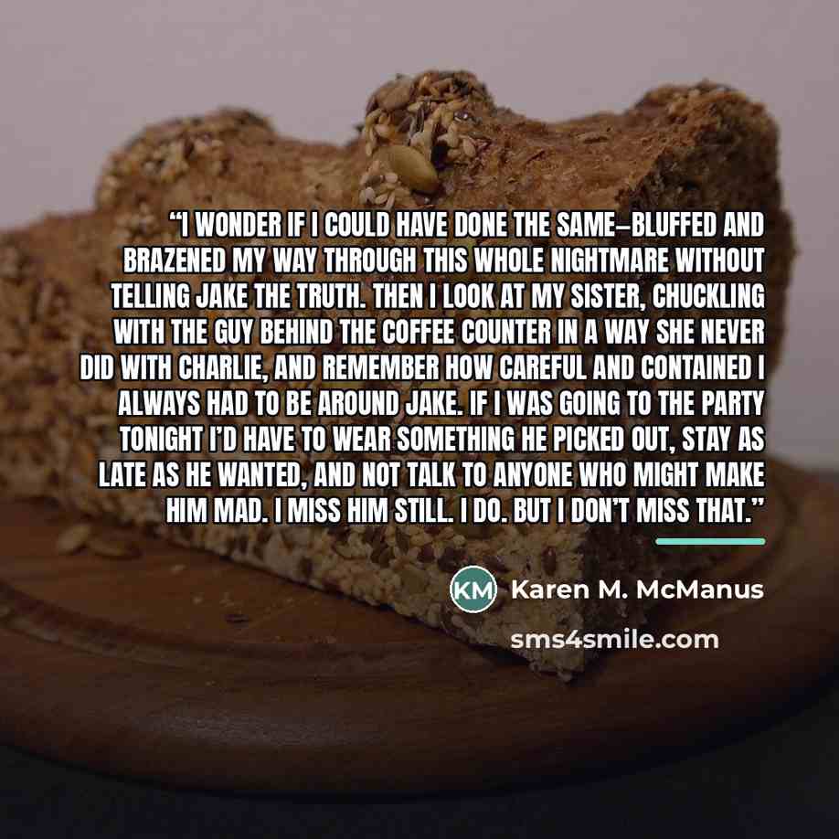 “I wonder if I could have done the same—bluffed and brazened my way through this whole nightmare without telling Jake the truth. Then I look at my sister, chuckling with the guy behind the coffee counter in a way she never did with Charlie, and remember how careful and contained I always had to be…” quote by Karen M. McManus