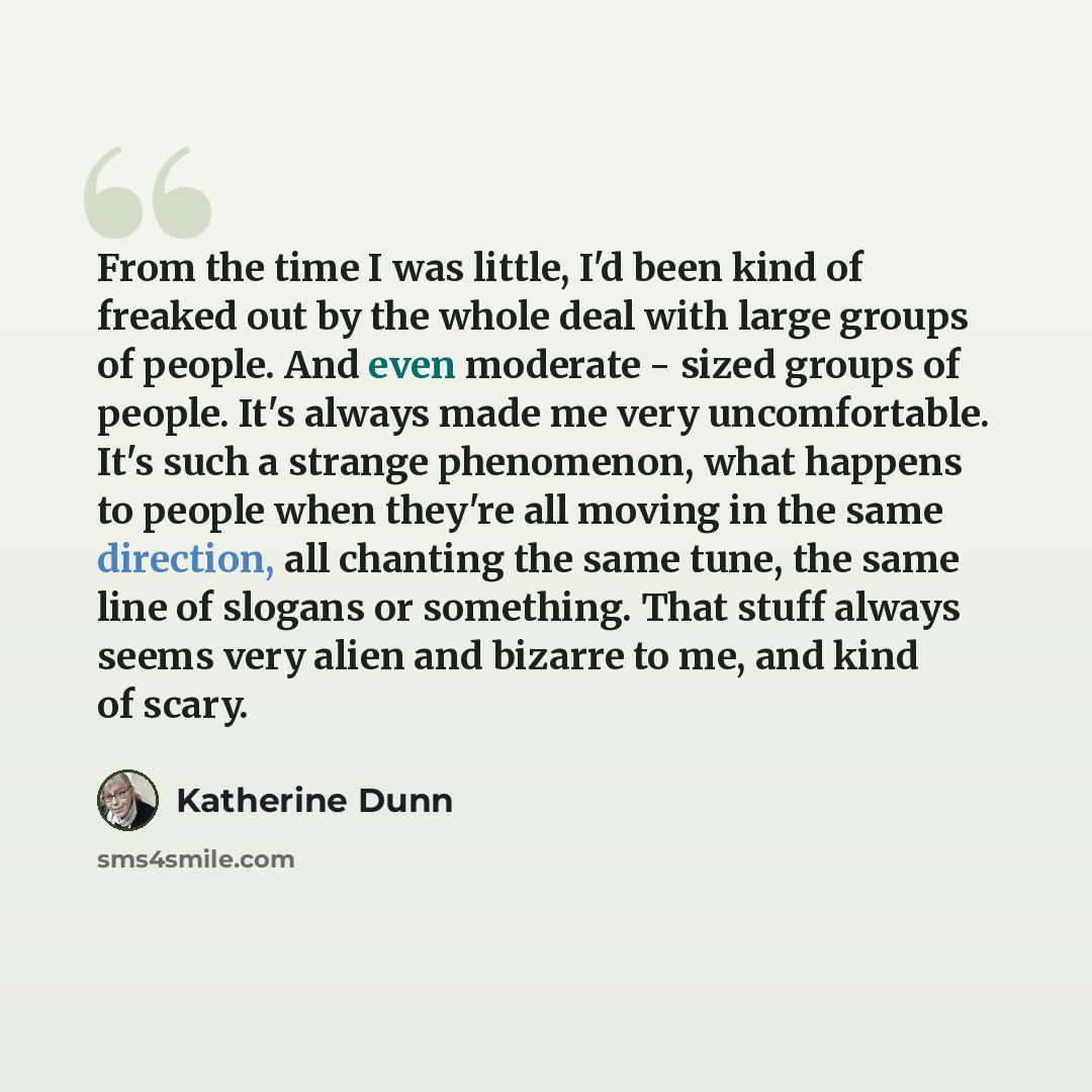 “From the time I was little, I'd been kind of freaked out by the whole deal with large groups of people. And even moderate - sized groups of people. It's always made me very uncomfortable. It's such a strange phenomenon, what happens to people when they're all moving in the same direction, all…” quote by Katherine Dunn