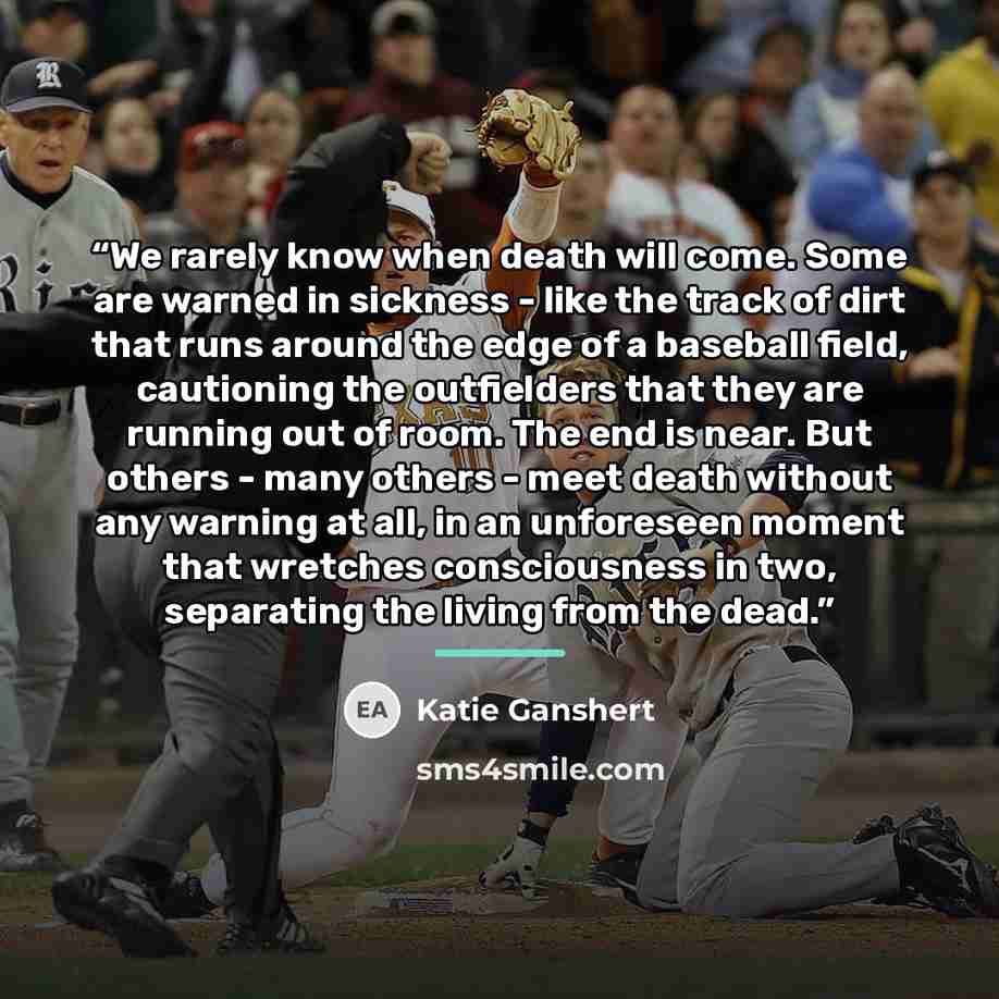 “We rarely know when death will come. Some are warned in sickness - like the track of dirt that runs around the edge of a baseball field, cautioning the outfielders that they are running out of room. The end is near. But others - many others - meet death without any warning at all, in an unforeseen…” quote by Katie Ganshert
