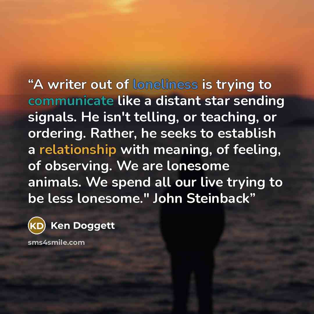 “A writer out of loneliness is trying to communicate like a distant star sending signals. He isn't telling, or teaching, or ordering. Rather, he seeks to establish a relationship with meaning, of feeling, of observing. We are lonesome animals. We spend all our live trying to be less lonesome." John…” quote by Ken Doggett