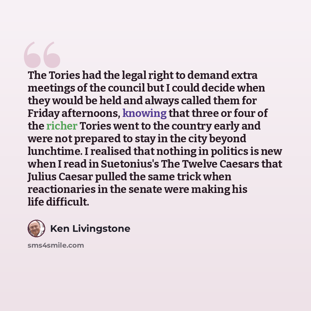 “The Tories had the legal right to demand extra meetings of the council but I could decide when they would be held and always called them for Friday afternoons, knowing that three or four of the richer Tories went to the country early and were not prepared to stay in the city beyond lunchtime. I…” quote by Ken Livingstone