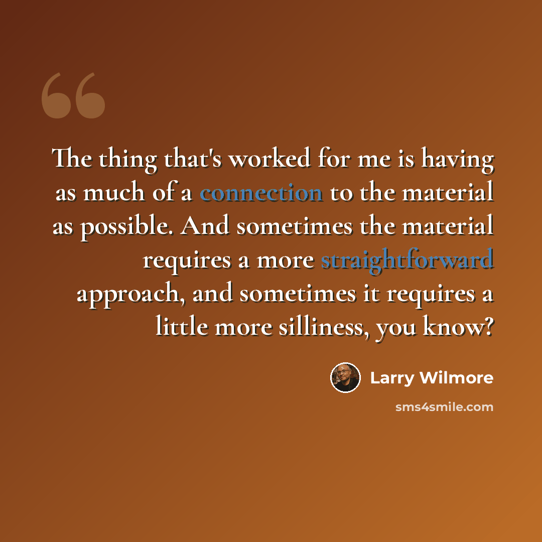 “The thing that's worked for me is having as much of a connection to the material as possible. And sometimes the material requires a more straightforward approach, and sometimes it requires a little more silliness, you know?” quote by Larry Wilmore