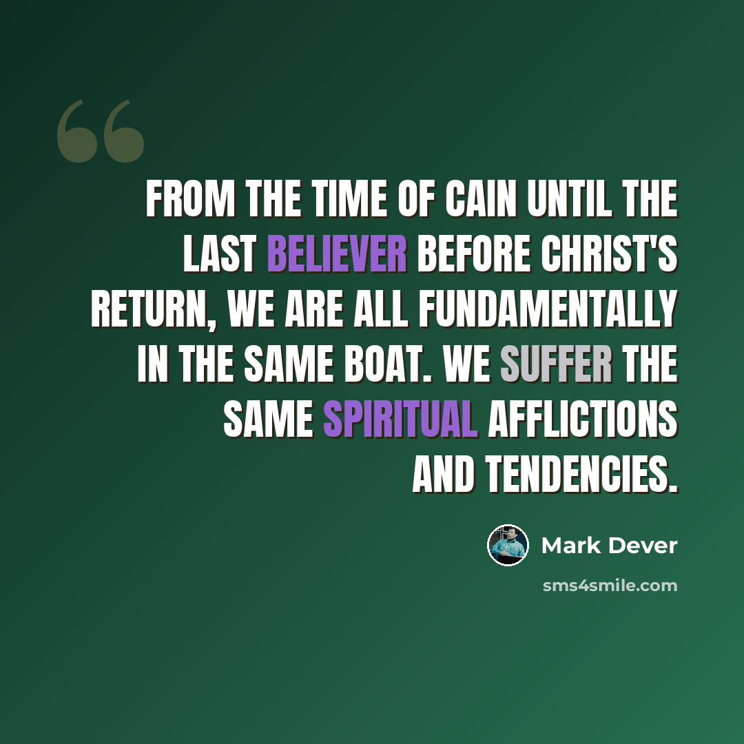 “From the time of Cain until the last believer before Christ's return, we are all fundamentally in the same boat. We suffer the same spiritual afflictions and tendencies.” quote by Mark Dever