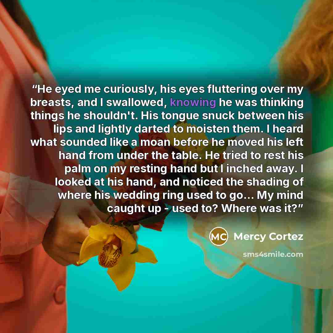 “He eyed me curiously, his eyes fluttering over my breasts, and I swallowed, knowing he was thinking things he shouldn't. His tongue snuck between his lips and lightly darted to moisten them. I heard what sounded like a moan before he moved his left hand from under the table. He tried to rest his…” quote by Mercy Cortez