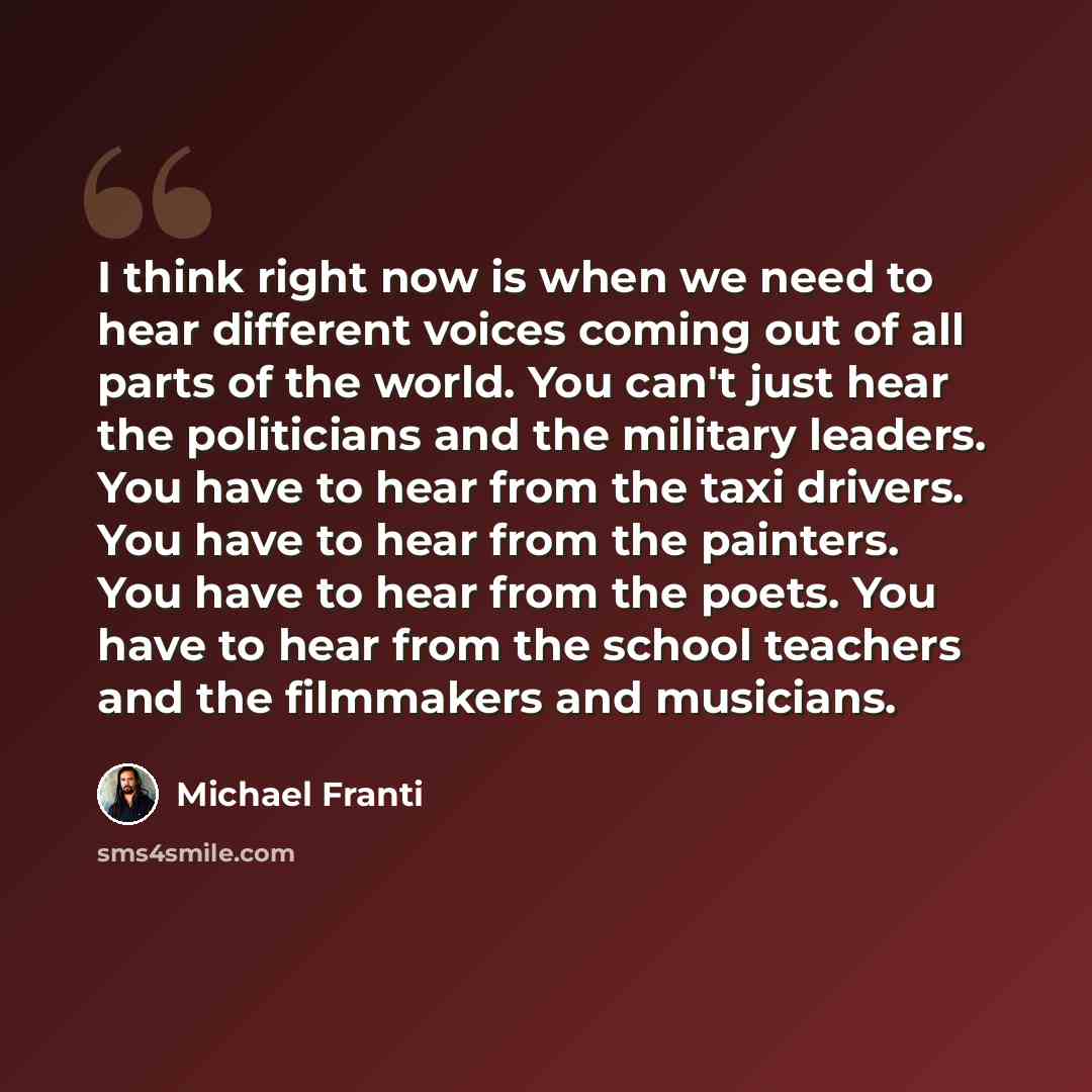 “I think right now is when we need to hear different voices coming out of all parts of the world. You can't just hear the politicians and the military leaders. You have to hear from the taxi drivers. You have to hear from the painters. You have to hear from the poets. You have to hear from the…” quote by Michael Franti
