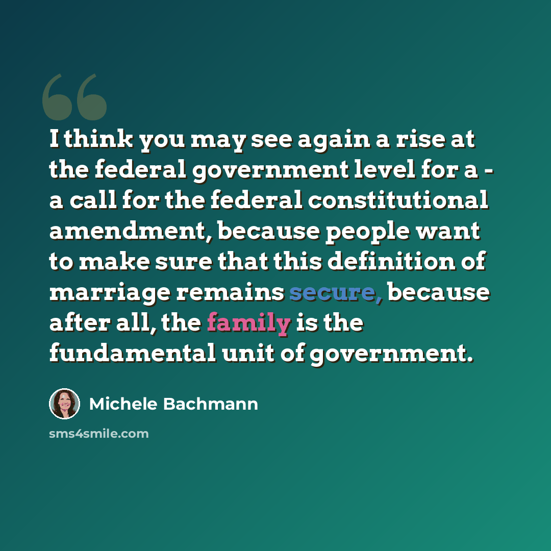 “I think you may see again a rise at the federal government level for a - a call for the federal constitutional amendment, because people want to make sure that this definition of marriage remains secure, because after all, the family is the fundamental unit of government.” quote by Michele Bachmann