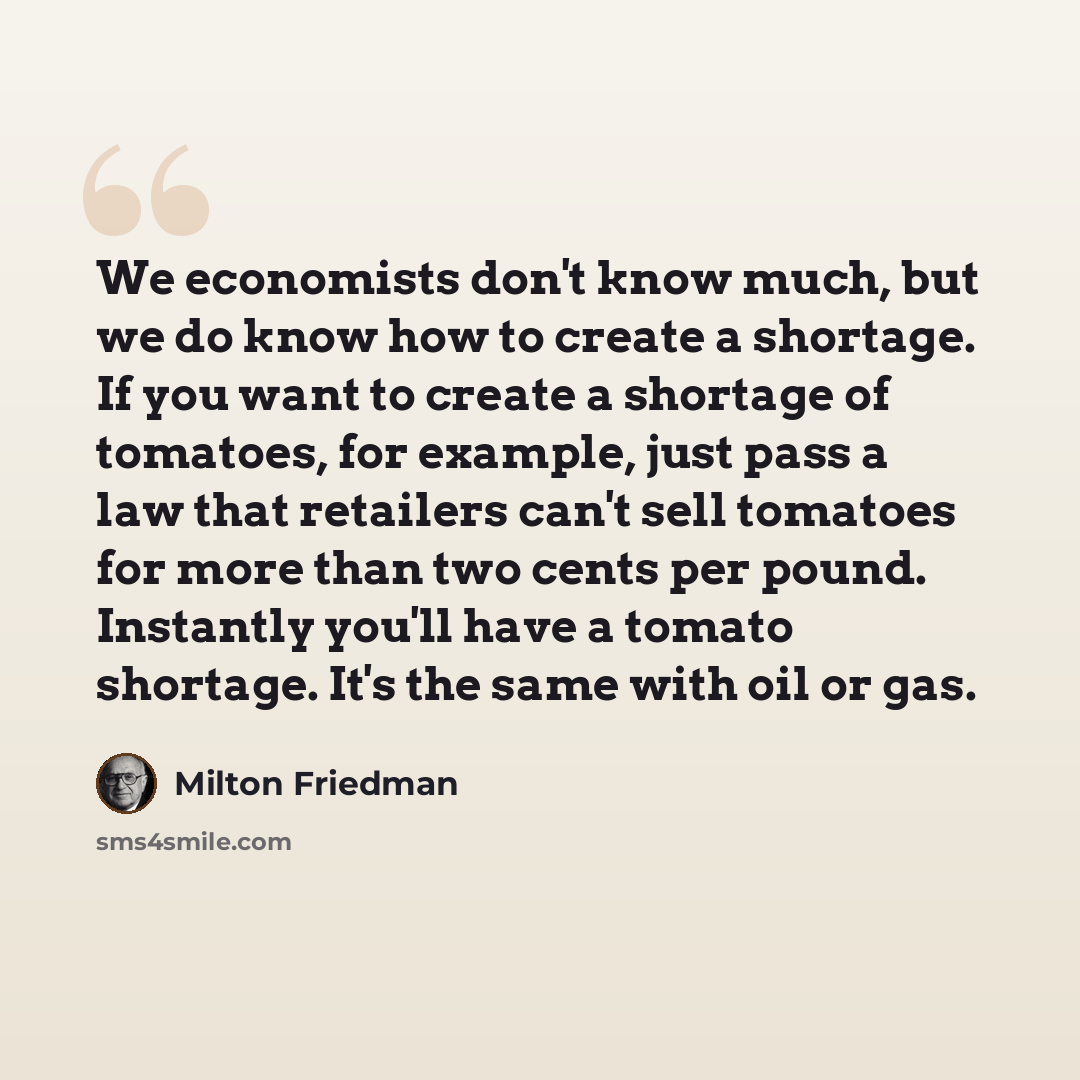 “We economists don't know much, but we do know how to create a shortage. If you want to create a shortage of tomatoes, for example, just pass a law that retailers can't sell tomatoes for more than two cents per pound. Instantly you'll have a tomato shortage. It's the same with oil or gas.” quote by Milton Friedman