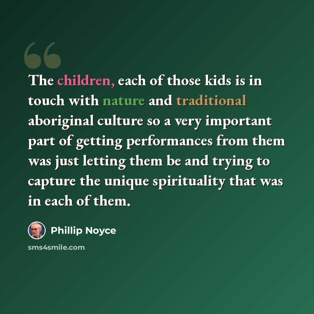 “The children, each of those kids is in touch with nature and traditional aboriginal culture so a very important part of getting performances from them was just letting them be and trying to capture the unique spirituality that was in each of them.” quote by Phillip Noyce