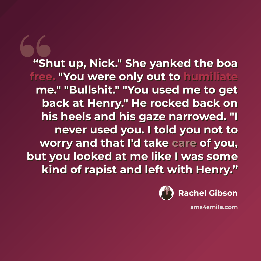 “Shut up, Nick." She yanked the boa free. "You were only out to humiliate me." "Bullshit." "You used me to get back at Henry." He rocked back on his heels and his gaze narrowed. "I never used you. I told you not to worry and that I'd take care of you, but you looked at me like I was some kind of…” quote by Rachel Gibson