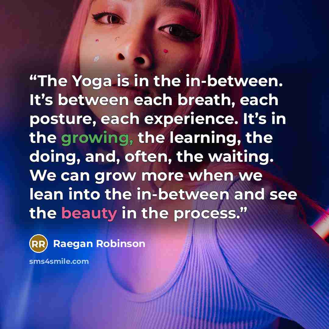 “The Yoga is in the in-between. It’s between each breath, each posture, each experience. It’s in the growing, the learning, the doing, and, often, the waiting. We can grow more when we lean into the in-between and see the beauty in the process.” quote by Raegan Robinson