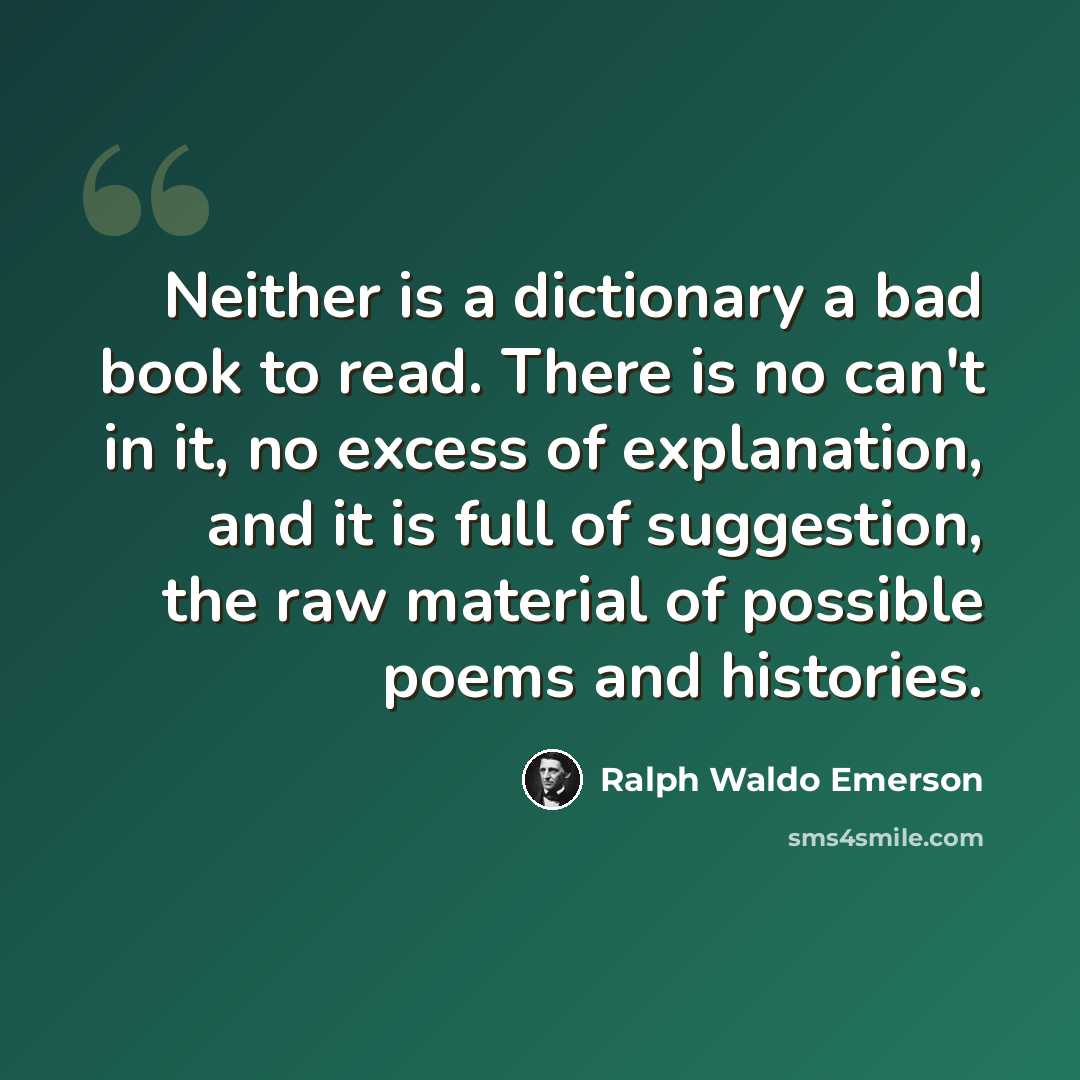 “Neither is a dictionary a bad book to read. There is no can't in it, no excess of explanation, and it is full of suggestion, the raw material of possible poems and histories.” quote by Ralph Waldo Emerson