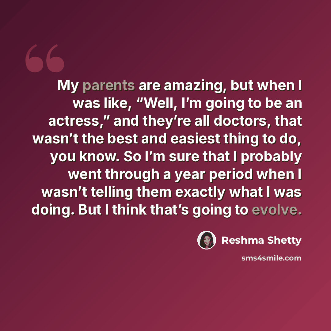 “My parents are amazing, but when I was like, “Well, I’m going to be an actress,” and they’re all doctors, that wasn’t the best and easiest thing to do, you know. So I’m sure that I probably went through a year period when I wasn’t telling them exactly what I was doing. But I think that’s going to…” quote by Reshma Shetty