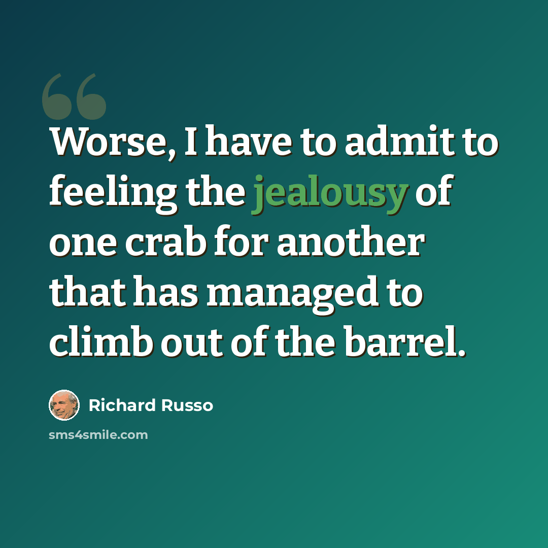 “Worse, I have to admit to feeling the jealousy of one crab for another that has managed to climb out of the barrel.” quote by Richard Russo