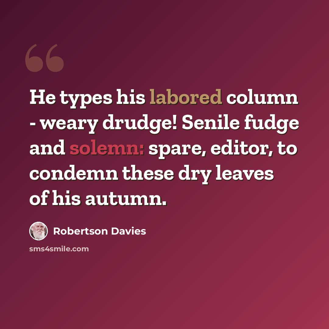“He types his labored column - weary drudge! Senile fudge and solemn: spare, editor, to condemn these dry leaves of his autumn.” quote by Robertson Davies
