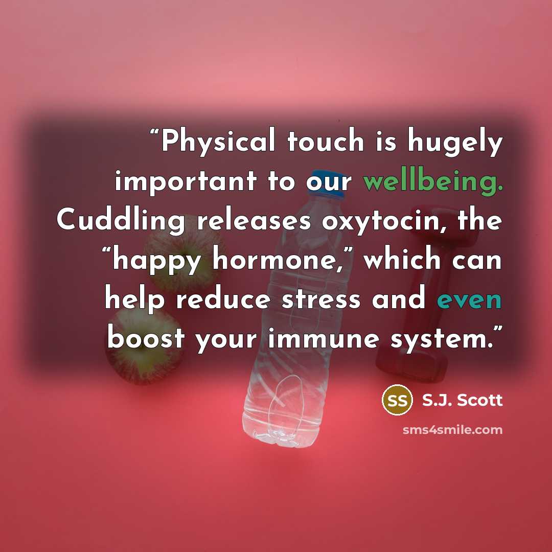 “Physical touch is hugely important to our wellbeing. Cuddling releases oxytocin, the “happy hormone,” which can help reduce stress and even boost your immune system.” quote by S.J. Scott