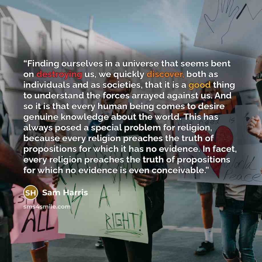 “Finding ourselves in a universe that seems bent on destroying us, we quickly discover, both as individuals and as societies, that it is a good thing to understand the forces arrayed against us. And so it is that every human being comes to desire genuine knowledge about the world. This has always…” quote by Sam Harris