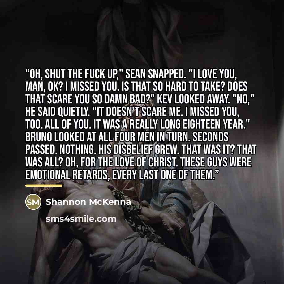 “Oh, shut the fuck up," Sean snapped. "I love you, man, OK? I missed you. Is that so hard to take? Does that scare you so damn bad?" Kev looked away. "No," he said quietly. "It doesn't scare me. I missed you, too. All of you. It was a really long eighteen year." Bruno looked at all four men in…” quote by Shannon McKenna