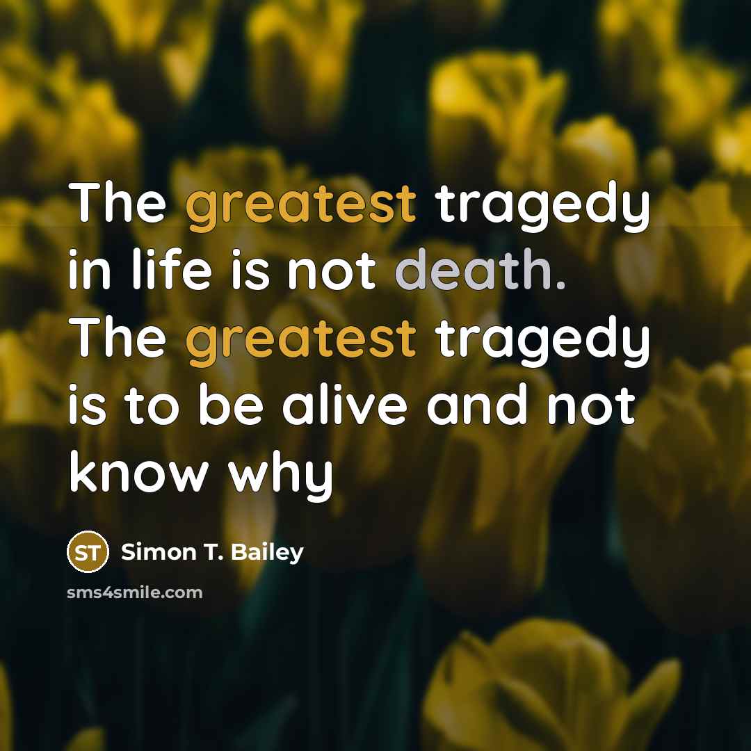 “The greatest tragedy in life is not death. The greatest tragedy is to be alive and not know why” quote by Simon T. Bailey