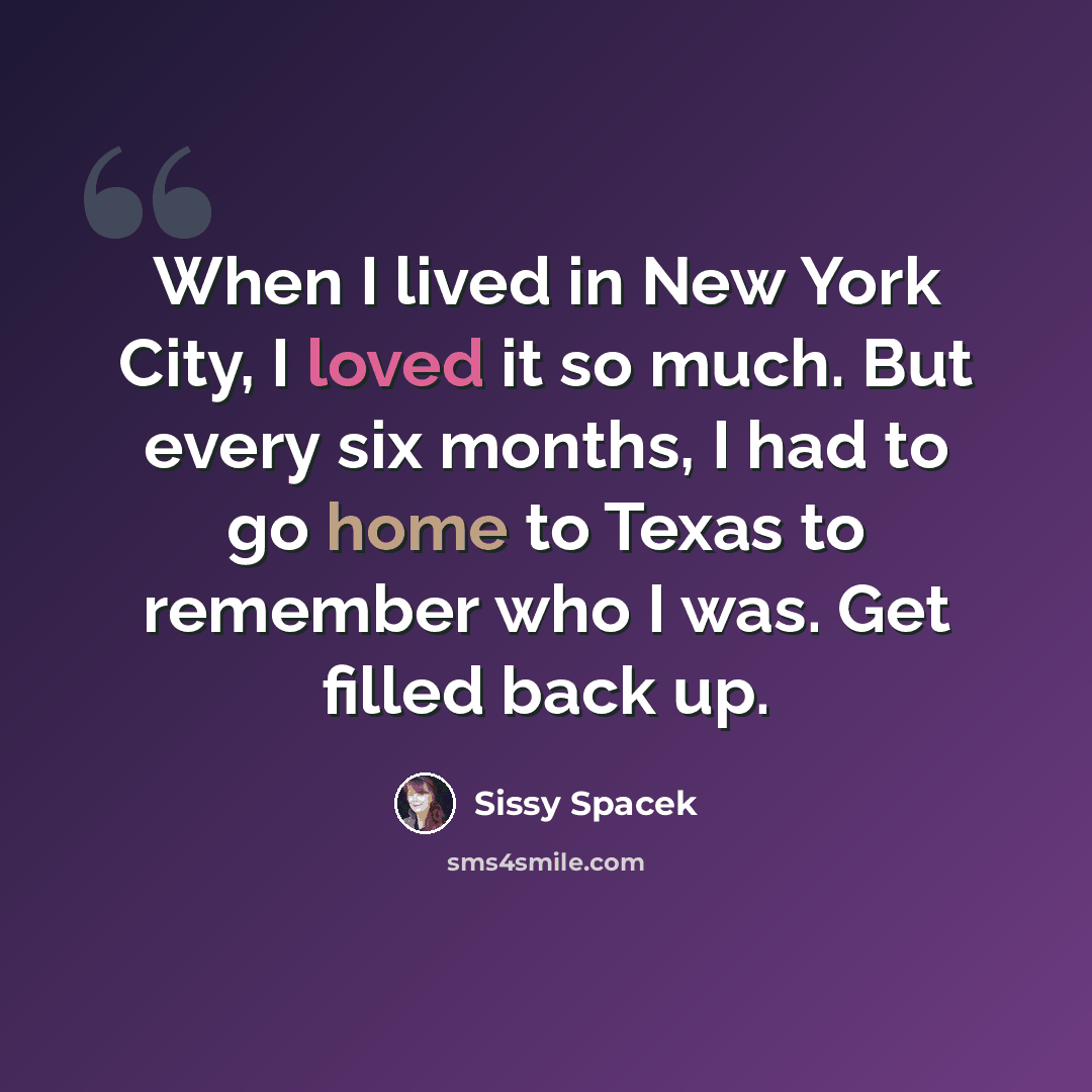 “When I lived in New York City, I loved it so much. But every six months, I had to go home to Texas to remember who I was. Get filled back up.” quote by Sissy Spacek