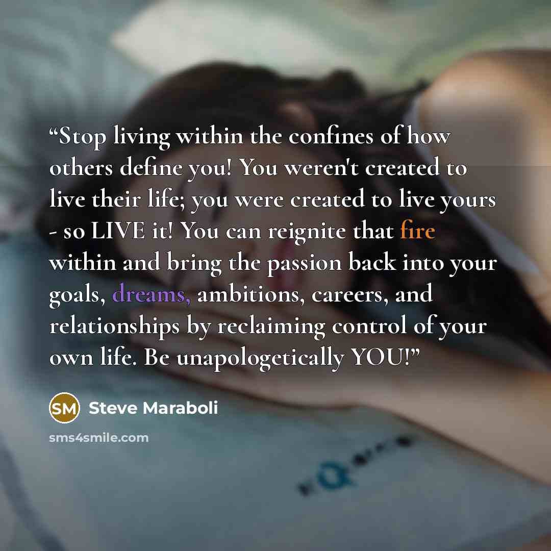 “Stop living within the confines of how others define you! You weren't created to live their life; you were created to live yours - so LIVE it! You can reignite that fire within and bring the passion back into your goals, dreams, ambitions, careers, and relationships by reclaiming control of your…” quote by Steve Maraboli
