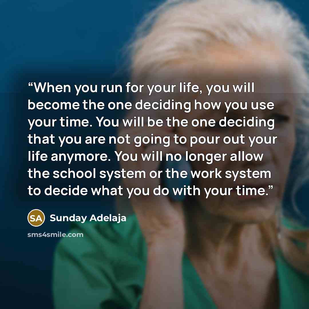 “When you run for your life, you will become the one deciding how you use your time. You will be the one deciding that you are not going to pour out your life anymore. You will no longer allow the school system or the work system to decide what you do with your time.” quote by Sunday Adelaja