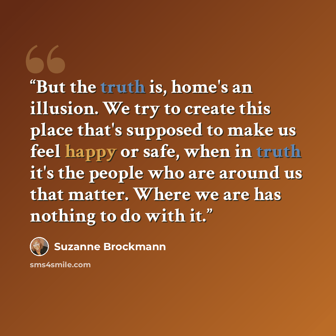 “But the truth is, home's an illusion. We try to create this place that's supposed to make us feel happy or safe, when in truth it's the people who are around us that matter. Where we are has nothing to do with it.” quote by Suzanne Brockmann