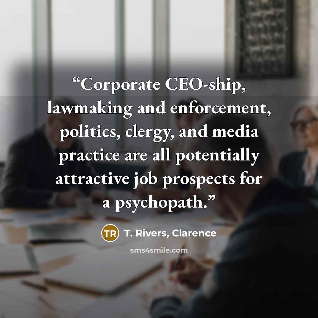 “Corporate CEO-ship, lawmaking and enforcement, politics, clergy, and media practice are all potentially attractive job prospects for a psychopath.” quote by T. Rivers, Clarence