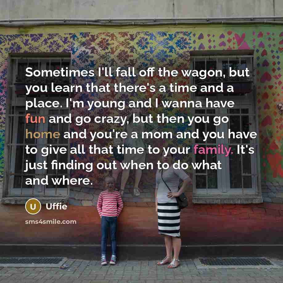“Sometimes I'll fall off the wagon, but you learn that there's a time and a place. I'm young and I wanna have fun and go crazy, but then you go home and you're a mom and you have to give all that time to your family. It's just finding out when to do what and where.” quote by Uffie