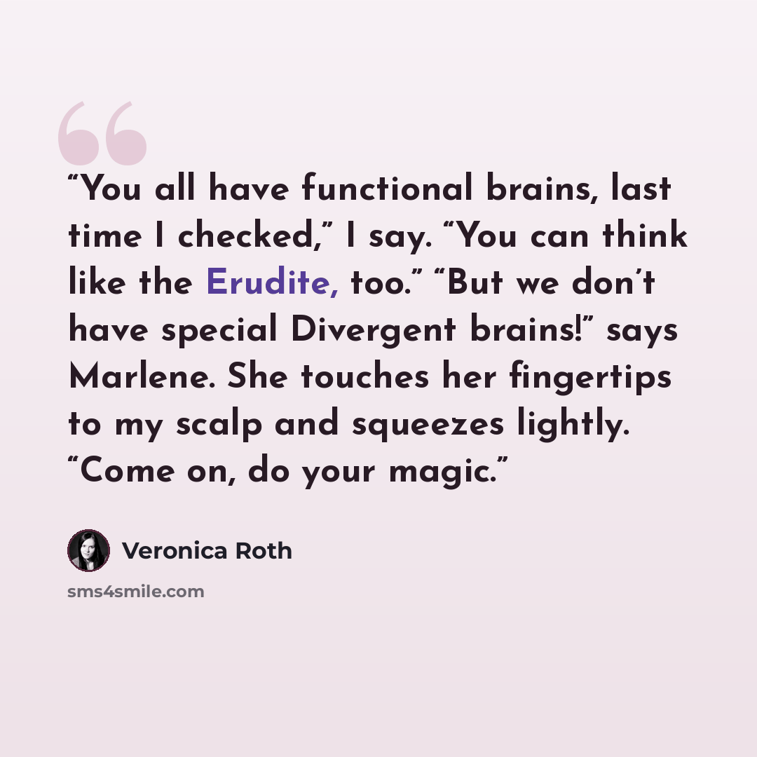 “You all have functional brains, last time I checked,” I say. “You can think like the Erudite, too.” “But we don’t have special Divergent brains!” says Marlene. She touches her fingertips to my scalp and squeezes lightly. “Come on, do your magic.” quote by Veronica Roth