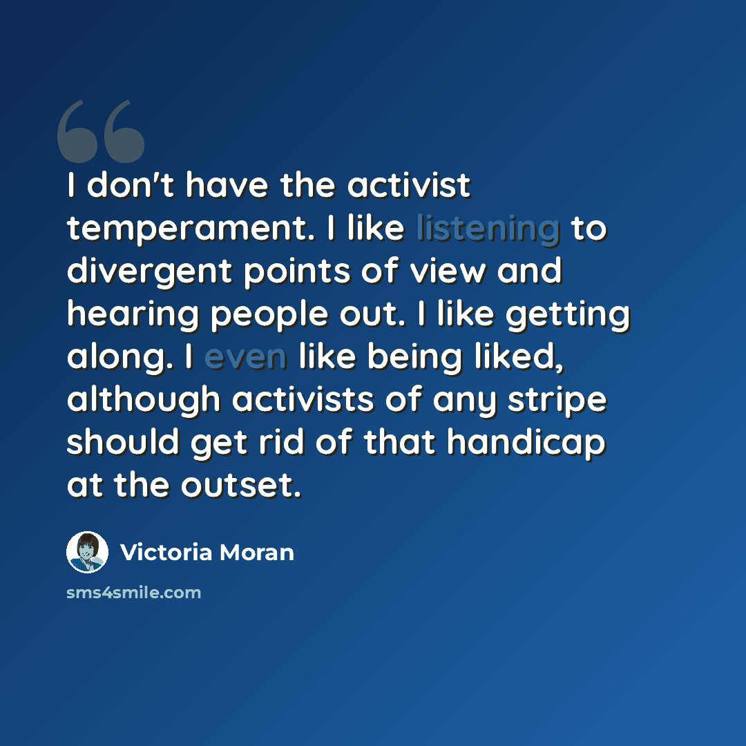 “I don't have the activist temperament. I like listening to divergent points of view and hearing people out. I like getting along. I even like being liked, although activists of any stripe should get rid of that handicap at the outset.” quote by Victoria Moran