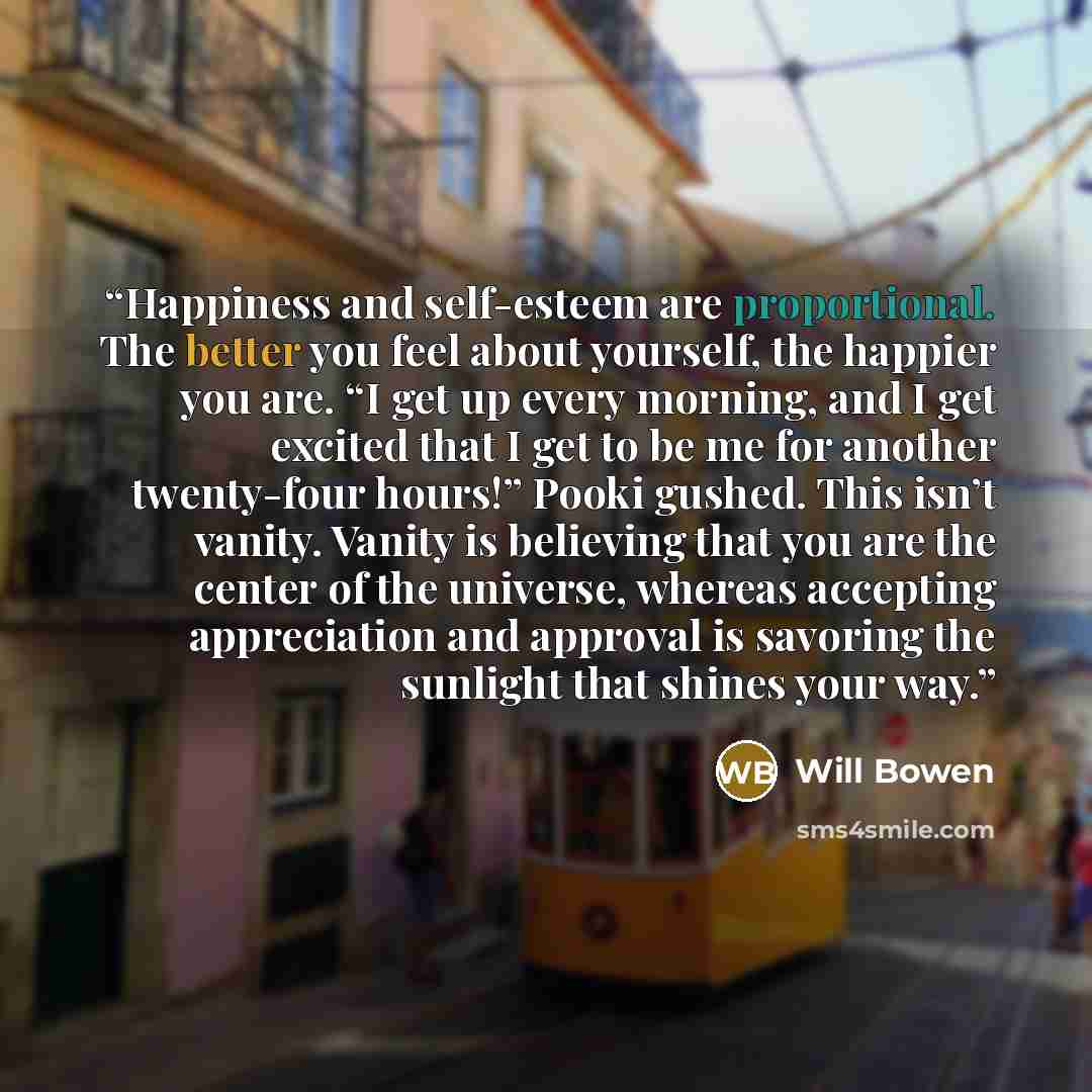“Happiness and self-esteem are proportional. The better you feel about yourself, the happier you are. “I get up every morning, and I get excited that I get to be me for another twenty-four hours!” Pooki gushed. This isn’t vanity. Vanity is believing that you are the center of the universe, whereas…” quote by Will Bowen