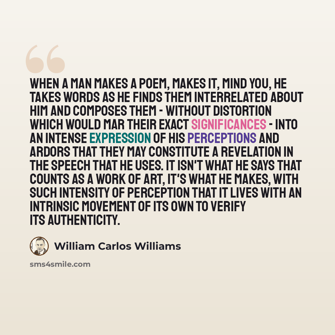 “When a man makes a poem, makes it, mind you, he takes words as he finds them interrelated about him and composes them - without distortion which would mar their exact significances - into an intense expression of his perceptions and ardors that they may constitute a revelation in the speech that…” quote by William Carlos Williams