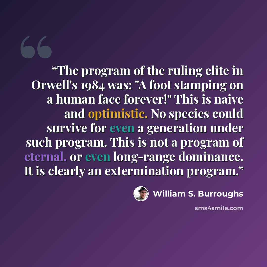 “The program of the ruling elite in Orwell's 1984 was: "A foot stamping on a human face forever!" This is naive and optimistic. No species could survive for even a generation under such program. This is not a program of eternal, or even long-range dominance. It is clearly an extermination program.” quote by William S. Burroughs