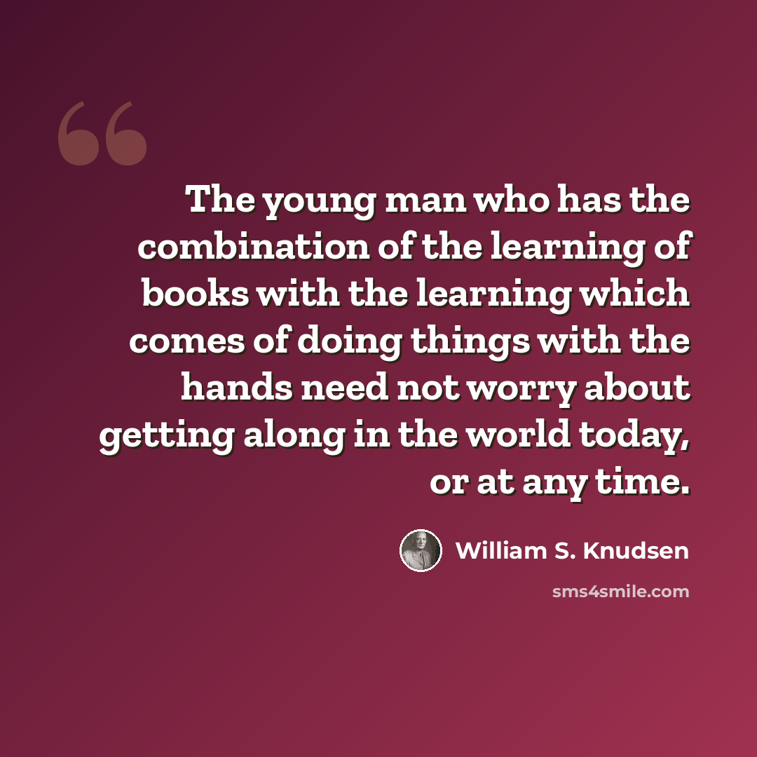 “The young man who has the combination of the learning of books with the learning which comes of doing things with the hands need not worry about getting along in the world today, or at any time.” quote by William S. Knudsen