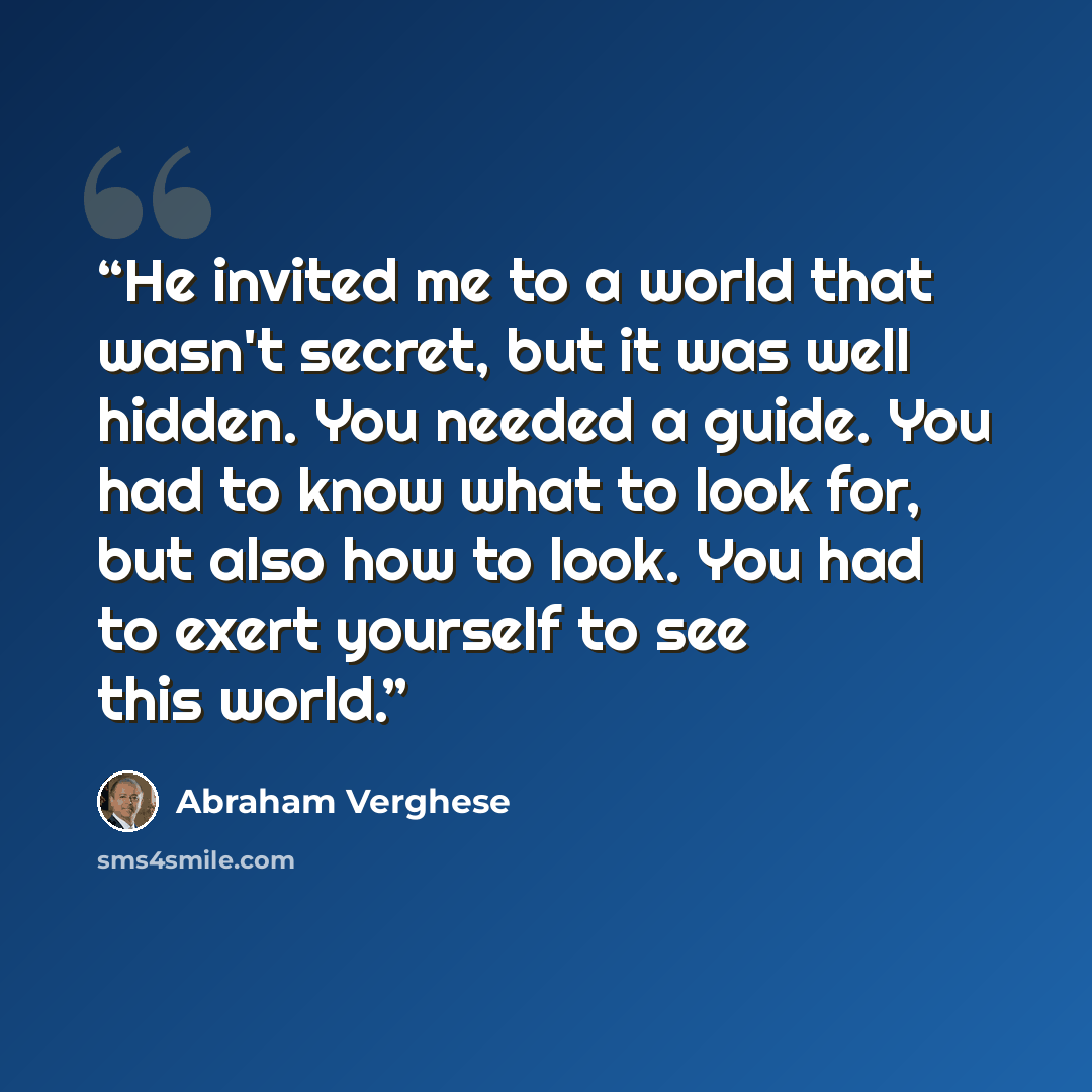 “He invited me to a world that wasn't secret, but it was well hidden. You needed a guide. You had to know what to look for, but also how to look. You had to exert yourself to see this world.” quote by Abraham Verghese
