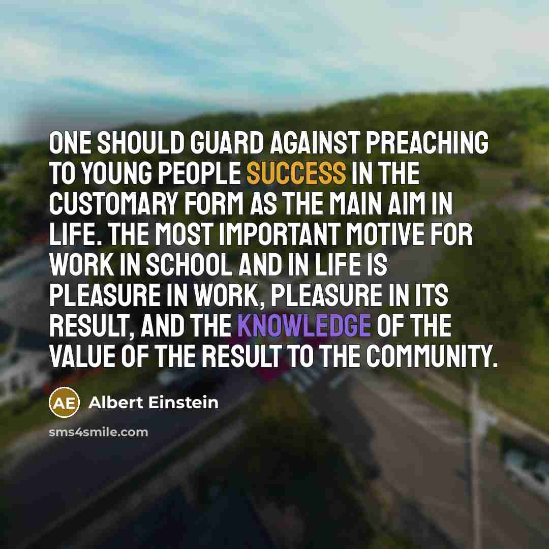 “One should guard against preaching to young people success in the customary form as the main aim in life. The most important motive for work in school and in life is pleasure in work, pleasure in its result, and the knowledge of the value of the result to the community.” quote by Albert Einstein