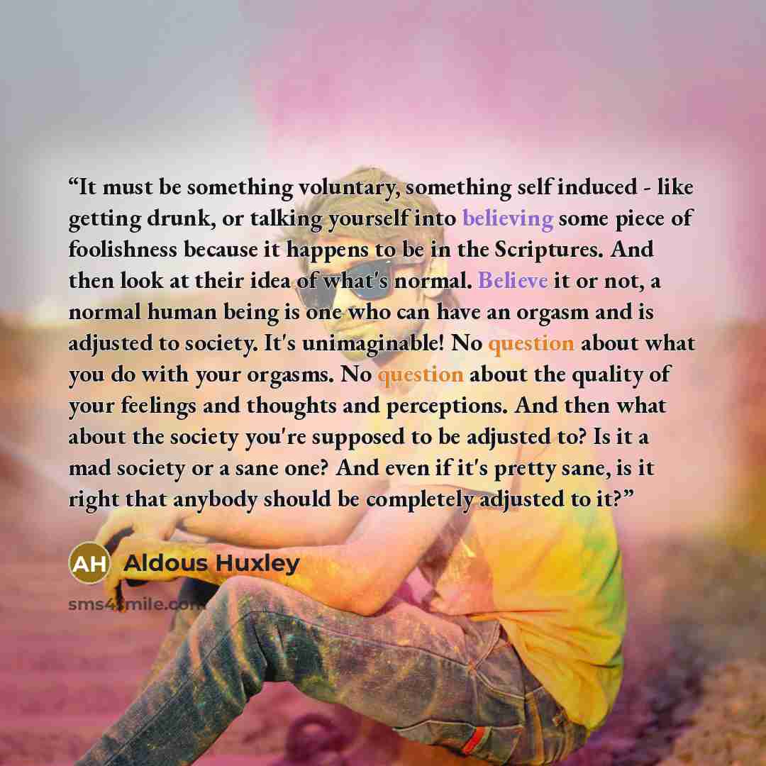 “It must be something voluntary, something self induced - like getting drunk, or talking yourself into believing some piece of foolishness because it happens to be in the Scriptures. And then look at their idea of what's normal. Believe it or not, a normal human being is one who can have an orgasm…” quote by Aldous Huxley