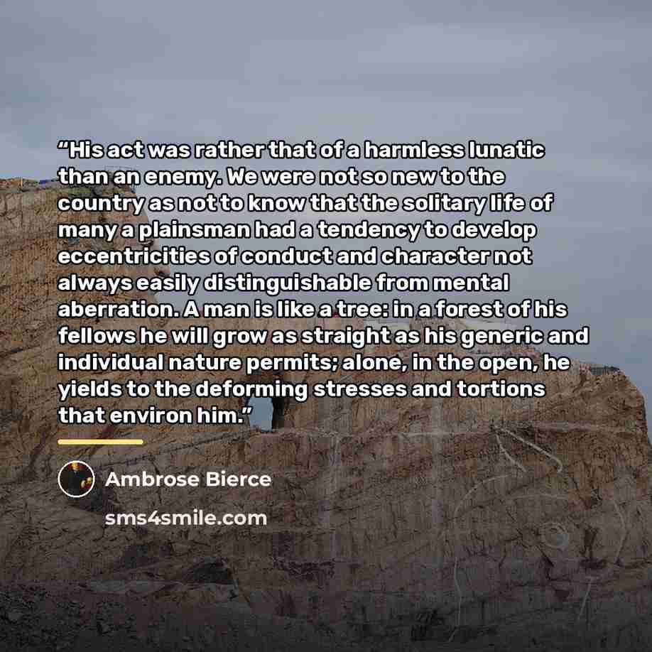 “His act was rather that of a harmless lunatic than an enemy. We were not so new to the country as not to know that the solitary life of many a plainsman had a tendency to develop eccentricities of conduct and character not always easily distinguishable from mental aberration. A man is like a tree…” quote by Ambrose Bierce