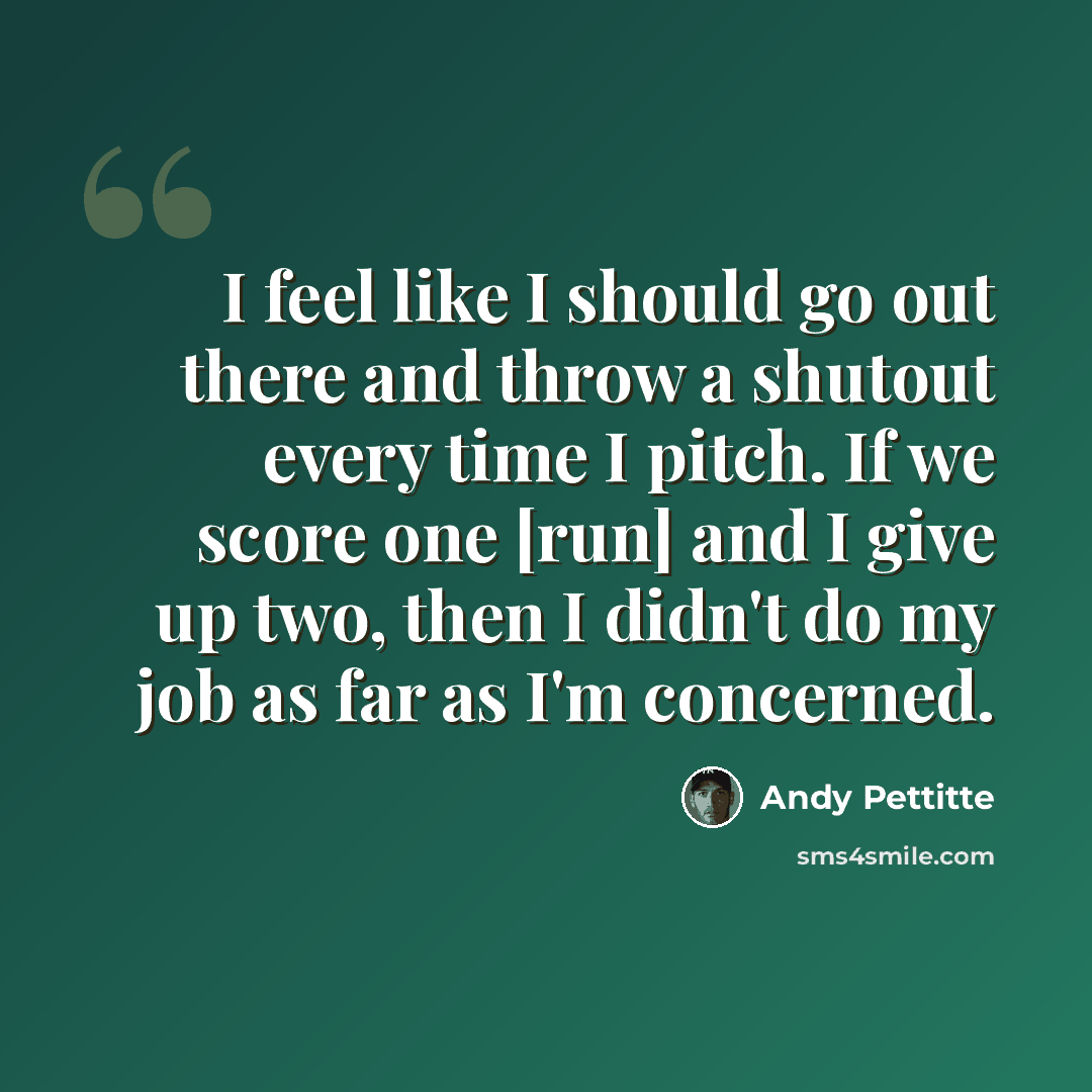 “I feel like I should go out there and throw a shutout every time I pitch. If we score one [run] and I give up two, then I didn't do my job as far as I'm concerned.” quote by Andy Pettitte